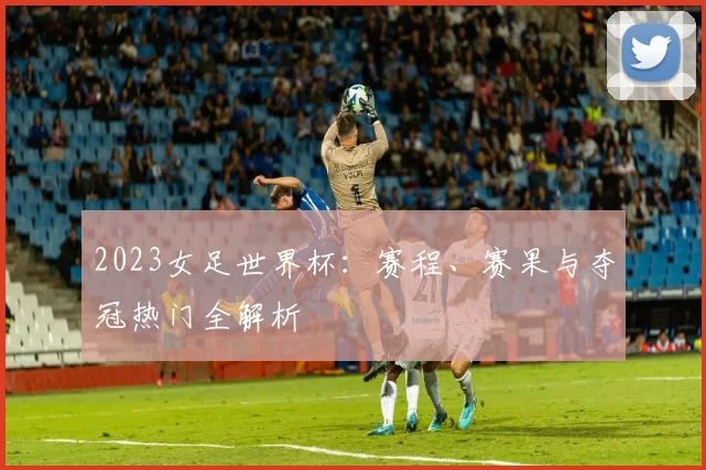 2023女足世界杯：赛程、赛果与夺冠热门全解析