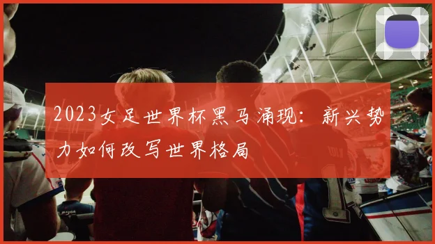 2023女足世界杯黑马涌现：新兴势力如何改写世界格局