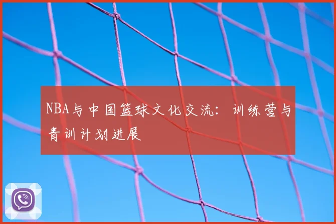 NBA与中国篮球文化交流：训练营与青训计划进展