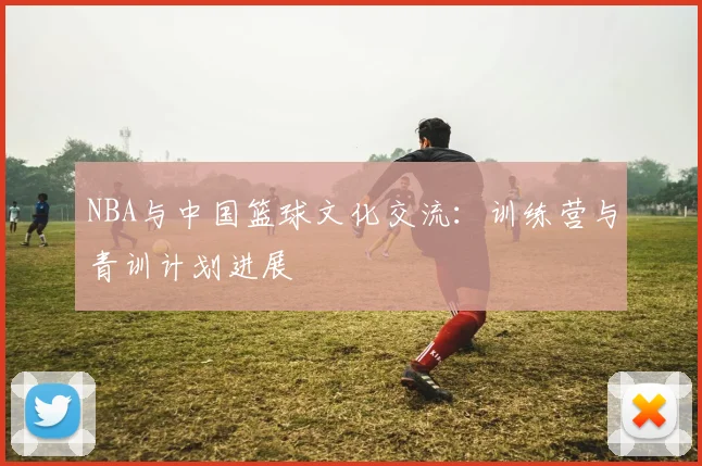 NBA与中国篮球文化交流：训练营与青训计划进展