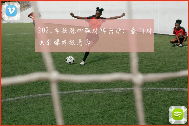 2021年欧冠四强对阵出炉：豪门对决引爆终极悬念