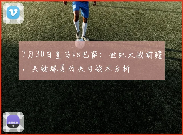 7月30日皇马vs巴萨：世纪大战前瞻，关键球员对决与战术分析
