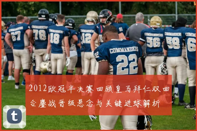2012欧冠半决赛回顾皇马拜仁双回合鏖战晋级悬念与关键进球解析