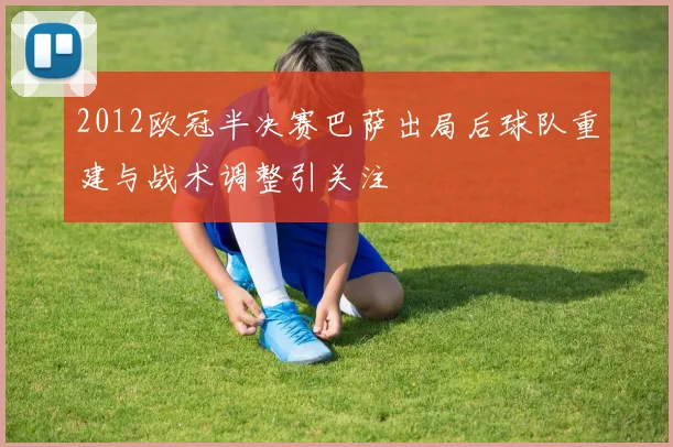 2012欧冠半决赛巴萨出局后球队重建与战术调整引关注