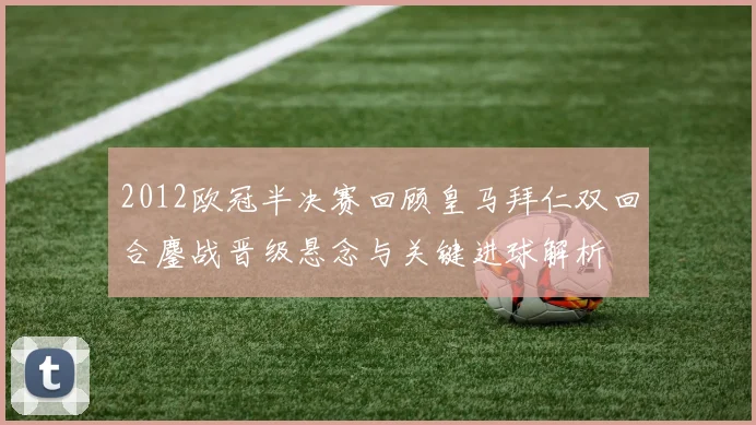 2012欧冠半决赛回顾皇马拜仁双回合鏖战晋级悬念与关键进球解析