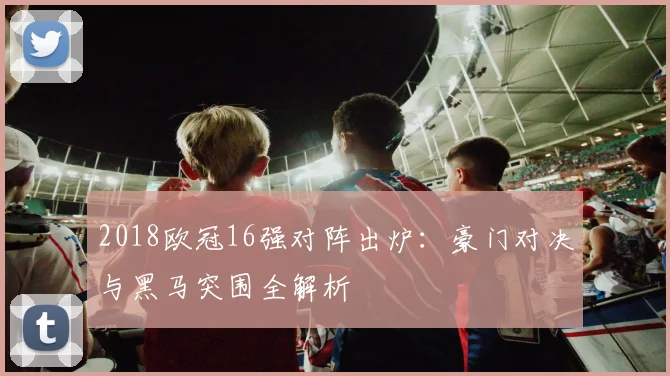 2018欧冠16强对阵出炉：豪门对决与黑马突围全解析
