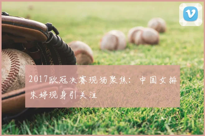 2017欧冠决赛现场聚焦：中国女排朱婷现身引关注